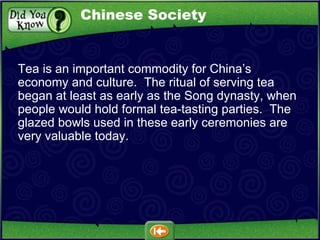 Tea is an important commodity for China’s economy and culture.  The ritual of serving tea began at least as early as the Song dynasty, when people would hold formal tea-tasting parties.  The glazed bowls used in these early ceremonies are very valuable today. Chinese Society 