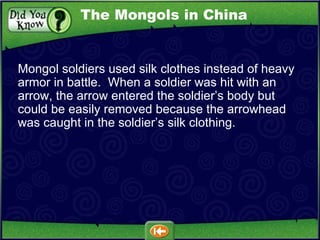 Mongol soldiers used silk clothes instead of heavy armor in battle.  When a soldier was hit with an arrow, the arrow entered the soldier’s body but could be easily removed because the arrowhead was caught in the soldier’s silk clothing. The Mongols in China 