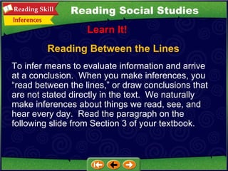 Reading Between the Lines Learn It! Reading Social Studies To infer means to evaluate information and arrive at a conclusion.  When you make inferences, you “read between the lines,” or draw conclusions that are not stated directly in the text.  We naturally make inferences about things we read, see, and hear every day.  Read the paragraph on the following slide from Section 3 of your textbook. 