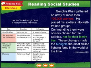 — from page 425 Reading Social Studies Genghis Khan gathered an army of more than  100,000 warriors.   He placed his soldiers into well-trained groups.  Commanding them were officers chosen for their abilities,  not for their family ties.   These changes made the  Mongols  the most skilled fighting force in the world at the time. Use the Think-Through Chart to help you make inferences. 