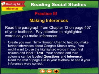 Making Inferences Practice It! Read the paragraph from Chapter 12 on page 407 of your textbook.  Pay attention to highlighted words as you make inferences.  Create you own Think-Through Chart to help you make further inferences about Genghis Khan’s army.  You might want to use the highlighted words in your first column and label it  Text .  Your second and third columns can be labeled  Questions  and  Inference .  Read the rest of page 426 in your textbook to see if your inferences were correct. Reading Social Studies 