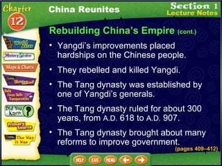 Rebuilding China’s Empire  (cont.) Yangdi’s improvements placed hardships on the Chinese people.  They rebelled and killed Yangdi.  China Reunites The Tang dynasty was established by one of Yangdi’s generals.  The Tang dynasty ruled for about 300 years, from  A.D.  618 to  A.D.  907.  The Tang dynasty brought about many reforms to improve government. (pages 409 – 412) 