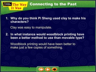 Connecting to the Past Clay was easy to manipulate. 1. Why do you think Pi Sheng used clay to make his characters? 2. In what instance would woodblock printing have been a better method to use than movable type? Woodblock printing would have been better to make just a few copies of something. 