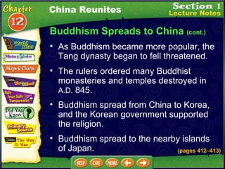 Buddhism Spreads to China  (cont.) As Buddhism became more popular, the Tang dynasty began to fell threatened .  The rulers ordered many Buddhist monasteries and temples destroyed in  A.D.  845.   Buddhism spread from China to Korea, and the Korean government supported the religion.   Buddhism spread to the nearby islands of Japan. China Reunites (pages 412 – 413) 