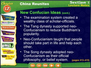 New Confucian Ideas  (cont.) The Tang dynasty supported neo-Confucianism to reduce Buddhism’s popularity.   Neo-Confucianism taught that people should take part in life and help each other.  The Song dynasty adopted neo-Confucianism as their official philosophy, or belief system. China Reunites The examination system created a wealthy class of scholar-officials.  (pages 413 –415 ) 