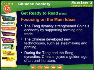Get Ready to Read  (cont.) Focusing on the Main Ideas Chinese Society The Chinese developed new technologies, such as steelmaking and printing .  The Tang dynasty strengthened China’s economy by supporting farming and trade .  During the Tang and the Song dynasties, China enjoyed a golden age of art and literature .  