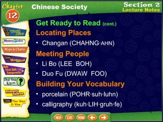 Get Ready to Read  (cont.) Locating Places Changan (CHAHNG· AHN )  Chinese Society Li Bo (LEE  BOH)  Duo Fu (DWAW  FOO)  Meeting People Building Your Vocabulary porcelain (POHR·suh·luhn)  calligraphy (kuh·LIH·gruh·fe)  