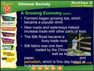 A Growing Economy  (cont.) New roads and waterways helped increase trade with other parts of Asia .  The Silk Road became a  busy trade route again .  Farmers began growing tea, which became a popular drink .  Silk fabric was one item  traded by the Chinese, as  well as tea, steel, paper,  and  porcelain,  which is fine clay baked at high temperatures. Chinese Society (pages 417 – 418) 