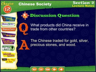 What products did China receive in trade from other countries? The Chinese traded for gold, silver, precious stones, and wood. Chinese Society 
