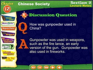 How was gunpowder used in China?  Gunpowder was used in weapons, such as the fire lance, an early version of the gun.  Gunpowder was also used in fireworks. Chinese Society 