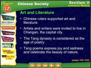 Art and Literature Chinese rulers supported art and literature .  (pages 420 – 422) Artists and writers were invited to live in Changan, the capital city .  The Tang dynasty is considered as the age of poetry .  Chinese Society Tang poems express joy and sadness and celebrate the beauty of nature. 