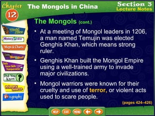 The Mongols  (cont.) At a meeting of Mongol leaders in 1206, a man named Temujin was elected Genghis Khan, which means strong ruler.  Genghis Khan built the Mongol Empire using a well-trained army to invade major civilizations.  The Mongols in China Mongol warriors were known for their cruelty and use of  terror,  or violent acts used to scare people. (pages 424 – 426) 