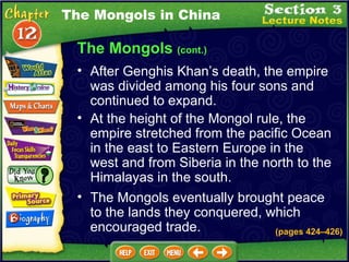 The Mongols  (cont.) After Genghis Khan’s death, the empire was divided among his four sons and continued to expand.  At the height of the Mongol rule, the empire stretched from the pacific Ocean in the east to Eastern Europe in the west and from Siberia in the north to the Himalayas in the south.  The Mongols in China The Mongols eventually brought peace to the lands they conquered, which encouraged trade. (pages 424 – 426) 