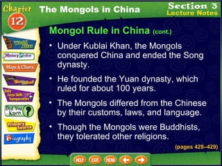Mongol Rule in China  (cont.) He founded the Yuan dynasty, which ruled for about 100 years.  The Mongols differed from the Chinese by their customs, laws, and language.  Under Kublai Khan, the Mongols conquered China and ended the Song dynasty.  The Mongols in China Though the Mongols were Buddhists, they tolerated other religions. (pages 428 – 429) 