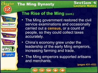 The Rise of the Ming  (cont.) The Ming government restored the civil service examinations and occasionally carried out a  census,  or a count of people, so they could collect taxes accurately .   The Ming Dynasty China’s economy grew under the leadership of the early Ming emperors, increasing farming and trade.  The Ming emperors supported artisans and merchants.  (pages 431 – 432) 