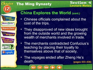 China Explores the World  (cont.) Chinese officials complained about the cost of the trips .   The Ming Dynasty They disapproved of new ideas brought from the outside world and the growing wealth of merchants involved in trade .   The merchants contradicted Confucius’s teaching by placing their loyalty to themselves above that of society.  The voyages ended after Zheng He’s death.  (pages 433 – 436) 