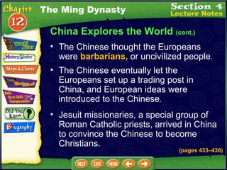 China Explores the World  (cont.) The Chinese thought the Europeans were  barbarians,  or uncivilized people .   The Ming Dynasty The Chinese eventually let the Europeans set up a trading post in China, and European ideas were introduced to the Chinese .   Jesuit missionaries, a special group of Roman Catholic priests, arrived in China to convince the Chinese to become Christians.  (pages 433 – 436) 