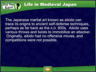 The Japanese martial art known as aikido can trace its origins to ancient self-defense techniques, perhaps as far back as the  A.D.  800s.  Aikido uses various throws and twists to immobilize an attacker.  Originally, aikido had no offensive moves, and competitions were not possible. Life in Medieval Japan 