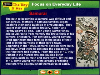 Focus on Everyday Life The path to becoming a samurai was difficult and dangerous.  Mothers in samurai families began teaching their sons Bushido at a young age.  They taught their sons to place bravery, honor, and loyalty above all else.  Each young warrior knew and could recite from memory the brave feats of his samurai ancestors.  For centuries, young samurai lived apart from their families in the castle of their lord or in the barracks of their lord’s town.  Beginning in the 1800s, samurai schools were built, and boys lived there to continue the educations their mothers had started.  From the age of 10, they trained in the martial arts and studied other subjects, such as math and astronomy.  By the age of 16, some young men were already promising warriors who distinguished themselves in battle. Samurai 
