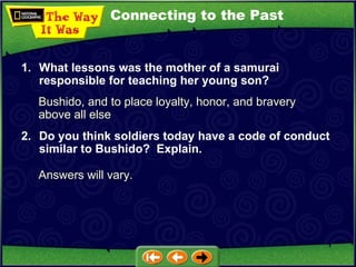 Connecting to the Past Bushido, and to place loyalty, honor, and bravery above all else 1. What lessons was the mother of a samurai responsible for teaching her young son? 2. Do you think soldiers today have a code of conduct similar to Bushido?  Explain. Answers will vary. 