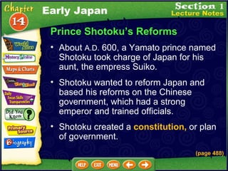 Prince Shotoku’s Reforms About  A.D.  600, a Yamato prince named Shotoku took charge of Japan for his aunt, the empress Suiko.   Shotoku wanted to reform Japan and based his reforms on the Chinese government, which had a strong emperor and trained officials.  Shotoku created a  constitution,   or plan of government. (page 488) Early Japan 