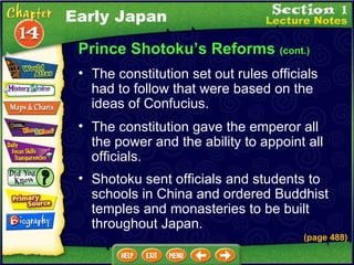 Prince Shotoku’s Reforms  (cont.) The constitution set out rules officials had to follow that were based on the ideas of Confucius.   The constitution gave the emperor all the power and the ability to appoint all officials.  Shotoku sent officials and students to schools in China and ordered Buddhist temples and monasteries to be built throughout Japan. (page 488) Early Japan 