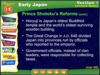 Prince Shotoku’s Reforms  (cont.) Horyuji is Japan’s oldest Buddhist temple and the world’s oldest surviving wooden building.   The Great Change in  A.D.  646 divided Japan into provinces run by officials who reported to the emperor.  Government officials, instead of clan leaders, were responsible for collecting taxes. (page 488) Early Japan 