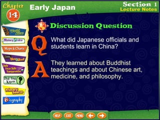 What did Japanese officials and students learn in China? They learned about Buddhist teachings and about Chinese art, medicine, and philosophy. Early Japan 