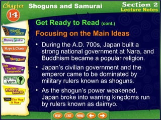 Get Ready to Read  (cont.) Focusing on the Main Ideas Shoguns and Samurai Japan’s civilian government and the emperor came to be dominated by military rulers known as shoguns .  During the A.D. 700s, Japan built a strong national government at Nara, and Buddhism became a popular religion .  As the shogun’s power weakened, Japan broke into warring kingdoms run by rulers known as daimyo .  