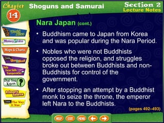 Nara Japan  (cont.) Nobles who were not Buddhists opposed the religion, and struggles broke out between Buddhists and non-Buddhists for control of the government .  Buddhism came to Japan from Korea and was popular during the Nara Period .  (pages 492 –493) After stopping an attempt by a Buddhist monk to seize the throne, the emperor left Nara to the Buddhists .  Shoguns and Samurai 