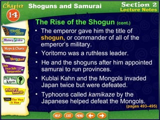 The Rise of the Shogun  (cont.) The emperor gave him the title of  shogun,  or commander of all of the emperor’s military.   (pages 493 –495 ) Shoguns and Samurai Yoritomo was a ruthless leader.   He and the shoguns after him appointed samurai to run provinces.   Kublai Kahn and the Mongols invaded Japan twice but were defeated.   Typhoons called  kamikaze  by the Japanese helped defeat the Mongols.   