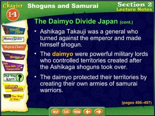 The Daimyo Divide Japan  (cont.) Ashikaga Takauji was a general who turned against the emperor and made himself shogun .  The  daimyo  were powerful military lords who controlled territories created after the Ashikaga shoguns took over .  The daimyo protected their territories by creating their own armies of samurai warriors.  (pages 496 –497) Shoguns and Samurai 