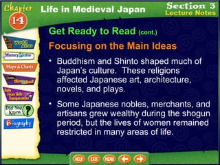 Get Ready to Read  (cont.) Focusing on the Main Ideas Life in Medieval Japan Buddhism and Shinto shaped much of Japan’s culture.  These religions affected Japanese art, architecture, novels, and plays .   Some Japanese nobles, merchants, and artisans grew wealthy during the shogun period, but the lives of women remained restricted in many areas of life.  