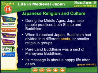 Japanese Religion and Culture During the Middle Ages, Japanese people practiced both Shinto and Buddhism .   When it reached Japan, Buddhism had divided into different  sects,  or smaller religious groups.  (pages 499 –5 01) Pure Land Buddhism was a sect of Mahayana Buddhism.  Life in Medieval Japan Its message is about a happy life after death. 