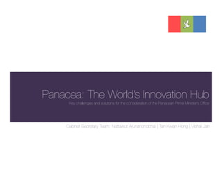 Panacea: The World’s Innovation Hub
      Key challenges and solutions for the consideration of the Panacean Prime Minister’s Office




     Cabinet Secretary Team: Nattawut Arunanondchai | Tan Kwan Hong | Vishal Jain
 