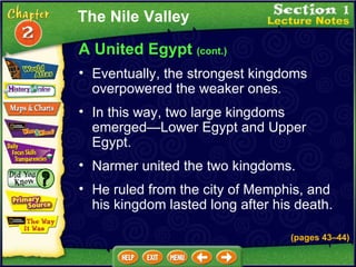 A United Egypt  (cont.) Eventually, the strongest kingdoms overpowered the weaker ones .   In this way, two large kingdoms emerged—Lower Egypt and Upper Egypt.   Narmer united the two kingdoms.   He ruled from the city of Memphis, and his kingdom lasted long after his death.   The Nile Valley (pages 43 – 44) 