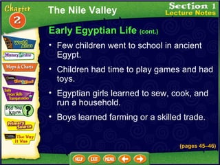 Early Egyptian Life  (cont.) Few children went to school in ancient Egypt.   Children had time to play games and had toys.   Egyptian girls learned to sew, cook, and run a household.   Boys learned farming or a skilled trade.   The Nile Valley (pages 45 – 46) 