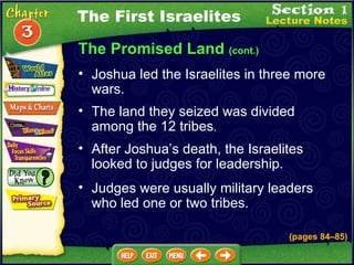 The Promised Land  (cont.) The land they seized was divided among the 12 tribes .  After Joshua’s death, the Israelites looked to judges for leadership.   Judges were usually military leaders who led one or two tribes.   The First Israelites Joshua led the Israelites in three more wars.   (pages 84 – 85) 