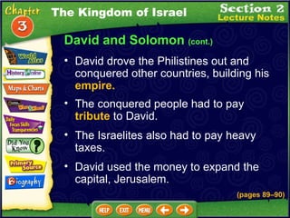 David and Solomon  (cont.) David drove the Philistines out and conquered other countries, building his  empire.   The conquered people had to pay  tribute  to David.   The Israelites also had to pay heavy taxes.   David used the money to expand the capital, Jerusalem.   The Kingdom of Israel (pages 89 – 90) 