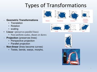 3
Types of Transformations
– Geometric Transformations
• Translation
• Rotation
• scaling
• Linear (preserves parallel lines)
• Non-uniform scales, shears or skews
– Projection (preserves lines)
• Perspective projection
• Parallel projection
– Non-linear (lines become curves)
• Twists, bends, warps, morphs,
 