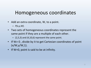 Homogeneous coordinates
• Add an extra coordinate, W, to a point.
– P(x,y,W).
• Two sets of homogeneous coordinates represent the
same point if they are a multiple of each other.
– (2,5,3) and (4,10,6) represent the same point.
• If W 0 , divide by it to get Cartesian coordinates of point
(x/W,y/W,1).
• If W=0, point is said to be at infinity.
32
 