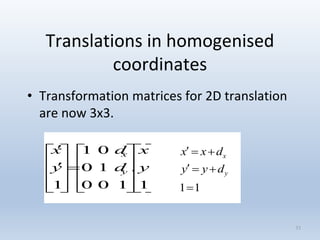 Translations in homogenised
coordinates
• Transformation matrices for 2D translation
are now 3x3.
33

































1
.
100
10
01
1
y
x
d
d
y
x
y
x
11


y
x
dyy
dxx
 