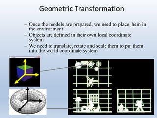 12/12/2019 Lecture 1 4
Geometric Transformation
– Once the models are prepared, we need to place them in
the environment
– Objects are defined in their own local coordinate
system
– We need to translate, rotate and scale them to put them
into the world coordinate system
 