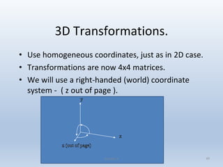 3D Transformations.
• Use homogeneous coordinates, just as in 2D case.
• Transformations are now 4x4 matrices.
• We will use a right-handed (world) coordinate
system - ( z out of page ).
Lecture 4 49
 