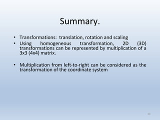 Summary.
• Transformations: translation, rotation and scaling
• Using homogeneous transformation, 2D (3D)
transformations can be represented by multiplication of a
3x3 (4x4) matrix.
• Multiplication from left-to-right can be considered as the
transformation of the coordinate system
60
 