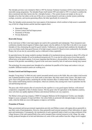 The Jatropha activities were initiated in Mali in 1987 by German Technical Assistance (GTZ) in the framework of a
renewable energy programme. The Jatropha Project itself started 1993 and ended in 1997. It worked to combine the
above mentioned and other factors into the « Jatropha System ». This system focuses not simply on the use of
Jatropha oil as fuel, but rather on the use of this oil as a crucial element to activiate a circular system combining
ecologic, economic, and income-generating effects, the latter specifically for women [4].

Thus, the Jatropha system promotes four main aspects of development, which combine to help assure a sustainable
way of life for village farmers and the land that supports them:

      •   Renewable Energy
      •   Erosion Control and Soil Improvement
      •   Promotion of Women
      •   Poverty Reduction

Renewable Energy

In the rural areas in Mali, Lister-type engines are used to drive grainmills and waterpumps. These inexpensive pre-
combustion chamber diesel engines of Indian origin require only the addition of a fuel filter to be able to run on pure
Jatropha oil, thus eliminating the need for gazoil entirely. Furthermore, at maximal load conditions the Jatropha oil
gives even better results than gazoil because of its high oxygen content [5]. Based on tests conducted by the Jatropha
Project, the oil can also be successfully used as a lubricant in these engines[6].

In equivalent terms, the energy needed to produce Jatropha oil in mechanical presses amounts to about 10% of the oil
obtained. Because Jatropha oil can be produced inexpensively [7], it can also be sold at prices lower than gazoil's
official price at the petrol stations. Even more important than the price is the possibility of local energy production,
because of the periodic unavailability of gazoil in the rural areas caused by lack of road access during rainy season.

The technology for using natural pure Jatropha oil as substitute for paraffin oil for lamps and cookers is not yet
available. Different research centers are working on it.

Erosion Control and Soil Improvement

Jatropha "living fences" in Mali not only control unwanted animal access to the fields; they also reduce wind erosion
and, if planted parallel to slopes to fix small earth or stone dams, they help control water erosion. The plant's roots
grow close to the ground surface, anchoring the soil like miniature dikes or earthen bunds. These dikes effectively
slow surface runoff during intensive downpours, which are common, thus causing more water to penetrate into the
soil and boosting harvests.

The press cake which remains after oil extraction by the expellers is a very good organic fertilizer, with mineral
composition comparable to that of chicken manure. This has great value for agriculture in the Sahelian countries,
since soils there are rapidly depleted of humus and chemical fertilizers are very expensive.

The Malian cotton-growing company, CMDT (Compagnie Malienne de Développement Textile), uses Jatropha
hedges to assure a program of improved fallow: the cotton fields are protected with Jatropha hedges to keep out
cattle, while the fields are sown with legumes to improve soil fertility.

Promotion of Women

Many government and non-government organizations provide rural Malian women with engine-driven grainmills to
ease their work of food preparation. However, these grainmills need external resources of fuel, lubrication oil, spare
parts and maintenance. Consequently, the introduction of such a grainmill tends to lead to an impoverishment of the
village because of the cash required both to buy and to transport these external resources to the village. By using
locally produced Jatropha oil as fuel and lubrication oil, some of this cash outflow from the village can be stopped.



                                                                                                                2
 