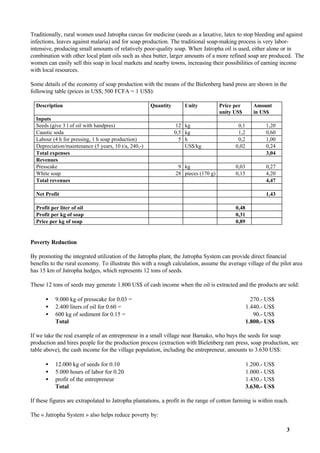 Traditionally, rural women used Jatropha curcas for medicine (seeds as a laxative, latex to stop bleeding and against
infections, leaves against malaria) and for soap production. The traditional soap-making process is very labor-
intensive, producing small amounts of relatively poor-quality soap. When Jatropha oil is used, either alone or in
combination with other local plant oils such as shea butter, larger amounts of a more refined soap are produced. The
women can easily sell this soap in local markets and nearby towns, increasing their possibilities of earning income
with local resources.

Some details of the economy of soap production with the means of the Bielenberg hand press are shown in the
following table (prices in US$, 500 FCFA = 1 US$):

  Description                                         Quantity      Unity            Price per       Amount
                                                                                     unity US$       in US$
  Inputs
  Seeds (give 3 l of oil with handpres)                           12 kg                     0,1          1,20
  Caustic soda                                                   0,5 kg                     1,2          0,60
  Labour (4 h for pressing, 1 h soap production)                   5 h                      0,2          1,00
  Depreciation/maintenance (5 years, 10 t/a, 240,-)                  US$/kg                0,02          0,24
  Total expenses                                                                                         3,04
  Revenues
  Presscake                                                       9 kg                     0,03          0,27
  White soap                                                     28 pieces (170 g)         0,15          4,20
  Total revenues                                                                                         4,47

  Net Profit                                                                                             1,43

  Profit per liter of oil                                                                  0,48
  Profit per kg of soap                                                                    0,31
  Price per kg of soap                                                                     0,89


Poverty Reduction

By promoting the integrated utilization of the Jatropha plant, the Jatropha System can provide direct financial
benefits to the rural economy. To illustrate this with a rough calculation, assume the average village of the pilot area
has 15 km of Jatropha hedges, which represents 12 tons of seeds.

These 12 tons of seeds may generate 1.800 US$ of cash income when the oil is extracted and the products are sold:

      •    9.000 kg of presscake for 0.03 =                                                         270.- US$
      •    2.400 liters of oil for 0.60 =                                                         1.440.- US$
      •    600 kg of sediment for 0.15 =                                                             90.- US$
           Total                                                                                  1.800.- US$

If we take the real example of an entrepreneur in a small village near Bamako, who buys the seeds for soap
production and hires people for the production process (extraction with Bielenberg ram press, soap production, see
table above), the cash income for the village population, including the entrepreneur, amounts to 3.630 US$:

      •    12.000 kg of seeds for 0.10                                                            1.200.- US$
      •    5.000 hours of labor for 0.20                                                          1.000.- US$
      •    profit of the entrepreneur                                                             1.430.- US$
           Total                                                                                  3.630.- US$

If these figures are extrapolated to Jatropha plantations, a profit in the range of cotton farming is within reach.

The « Jatropha System » also helps reduce poverty by:

                                                                                                                  3
 