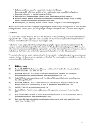 • Reducing crop losses caused by wandering livestock or wind damage;
      • Increasing rainfall infiltration, resulting in less work/irrigation water needed for local gardens;
      • Increasing soil fertility by use of presscake as fertilizer;
      • Increasing use of inexpensive local resources rather than expensive external resources;
      • Reducing disputes between farmers and livestock owners regarding crop damage, as well as among
        farmers themselves regarding the boundaries of their fields;
      • Providing local jobs, lessening the need for local villagers to migrate to cities to find employment.

Because of its economic value the rural people are planting new Jatropha hedges in a large extent. In Kita, one of the
pilot regions of the Jatropha project, the average length of hedges went up from 5 km to 15 km in the last 8 years.

Conclusions

The results of the Jatropha Project to date show that the chances of this system being successfully implemented are
high, provided that a cautious approach is taken. Above all, care must be taken to ensure that women retain their
traditional responsibilities for harvesting and processing the seeds.

Furthermore, Mali is a typical Sahelian country; its large geographic expanse and climatic variations mirror the
ecological conditions found throughout the Sahel. Because of this, the efforts already being made in Mali to derive
value from oil-bearing plants can be taken as representative and used to elaborate a "concept for production and use
of plant oils as fuel" that is valid for the Sahel region as a whole, and even for other African countries.

To summarize, the Jatropha system is characterized by the many positive ecological, energetic and economic aspects
which are attached with the commercial exploitation of this plant. The more this plant is exploited, the better for the
environment and for food production.



7.        Bibliography
[1]       Reinhard K. HENNING, Produktion und Nutzung von Pflanzenöl als Kraftstoff in Entwicklungsländern.
          In: VDI-Berichte Nr. 1126, 1994, 215 - 229
[2]       Reinhard K. HENNING, 3. Fachlicher Zwischenbericht zum Projekt: Produktion und Nutzung von
          Pflanzenöl als Kraftstoff; unpublished project report, Projet Pourghère,GTZ, 1996
[3]       Siaka KONE, Les activités précédentes sur le Pourghère au Mali, unpublished project report, Programme
          Spécial Energie Mali, 1988
[4]       Reinhard K. HENNING, Klaus v. Mitzlaff, Produktion und Nutzung von Purgieröl als Kraftstoff und
          Rohstoff für die lokale Seifenherstellung im Sahel. In Witzenhäuser Hochschulwochen, 1995
[5]       Carl BIELENBERG, personal communication (1994)
[6]       Reinhold Metzler, Plant Oil as Fuel and Lubrication Oil, unpublished project report, Project Pourghère,
          1996
[7]       Hans-Jürgen WIEMER, Rapport de mission: Etablissement d’un système de suivi et évaluation des effets du
          projet,unpublished project report, Projet Pourghère (1995)
[8]       Fafré SAMAKE, Valorisation du tourteau de Pourghère comme engrais sur le coton, unpublished project
          report, Projet Pourghère, (1996)




                                                                                                                    4
 