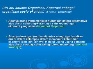 1.1. Adanya orang yang menjalin hubungan antara sesamanyaAdanya orang yang menjalin hubungan antara sesamanya
atas dasar sekurang-kurangnya satu kepentinganatas dasar sekurang-kurangnya satu kepentingan
ekonomi yang sama (ekonomi yang sama (kelompok Koperasi);kelompok Koperasi);
2.2. Adanya dorongan (motivasi) untuk mengorganisasikanAdanya dorongan (motivasi) untuk mengorganisasikan
diri di dalam kelompok dalam memenuhi kebutuhandiri di dalam kelompok dalam memenuhi kebutuhan
ekonomi (dan lain-lainnya) melalui usaha-usaha bersamaekonomi (dan lain-lainnya) melalui usaha-usaha bersama
atas dasar swadaya dan saling tolong menolong (atas dasar swadaya dan saling tolong menolong (motivasimotivasi
swadayaswadaya););
Ciri-ciri khusus Organisasi Koperasi sebagai
organisasi sosio ekonomi, (A Hannel -dimodifikasi)
 