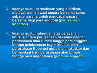 3. Adanya suatu perusahaan yang didirikan,3. Adanya suatu perusahaan yang didirikan,
dibiayai, dan diawasi secara bersama-samadibiayai, dan diawasi secara bersama-sama
sebagai sarana untuk mencapai sasaransebagai sarana untuk mencapai sasaran
bersama bagi para anggota (bersama bagi para anggota (perusahaanperusahaan
koperasikoperasi))
4. Adanya suatu hubungan atas pelayanan4. Adanya suatu hubungan atas pelayanan
khusus antara perusahaan bersama dengankhusus antara perusahaan bersama dengan
perusahaan atau rumah tangga para anggota,perusahaan atau rumah tangga para anggota,
berupa pelaksanaan tugas khusus olehberupa pelaksanaan tugas khusus oleh
perusahaan Koperasi guna meningkatkan danperusahaan Koperasi guna meningkatkan dan
bermanfaat bagi perusahaan atau rumahbermanfaat bagi perusahaan atau rumah
tangga para anggotanya (tangga para anggotanya (promosi anggotapromosi anggota))
 